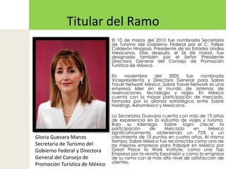 Titular del RamoEl 10 de marzo del 2010 fue nombrada Secretaria de Turismo del Gobierno Federal por el C. Felipe Calderón Hinojosa, Presidente de los Estados Unidos Mexicanos. Días después, el 26 de marzo, fue designada también por el Señor Presidente Directora General del Consejo de Promoción Turística de México.En noviembre del 2005 fue nombrada Vicepresidenta y Directora General para SabreTravel Network México. SabreTravel Network es una empresa líder en el mundo de sistemas de reservaciones, tecnología y viajes. En México cuenta con la mayor participación de mercado, formada por la alianza estratégica entre Sabre Holdings, Aeroméxico y Mexicana.La Secretaria Guevara cuenta con más de 15 años de experiencia en la industria de viajes y turismo. Bajo su liderazgo, Sabre logró crecer la participación de Mercado en México significativamente, obteniendo un 75% y un crecimiento de 10 puntos en cuatro años. Al mismo tiempo, Sabre México fue reconocida como una de las mejores empresas para trabajar en México por Great Place toWorkInstitute, como una Top Empresa por la revista Expansión y como la empresa de su ramo con el más alto nivel de satisfacción de clientes.Gloria Guevara ManzoSecretaria de Turismo del Gobierno Federal y Directora General del Consejo de Promoción Turística de México