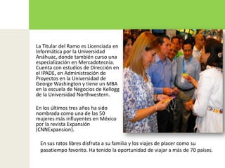 La Titular del Ramo es Licenciada en Informática por la Universidad Anáhuac, donde también curso una especialización en Mercadotecnia. Cuenta con estudios de Dirección en el IPADE, en Administración de Proyectos en la Universidad de George Washington y tiene un MBA en la escuela de Negocios de Kellogg de la Universidad Northwestern. En los últimos tres años ha sido nombrada como una de las 50 mujeres más influyentes en México por la revista Expansión (CNNExpansion).En sus ratos libres disfruta a su familia y los viajes de placer como su pasatiempo favorito. Ha tenido la oportunidad de viajar a más de 70 países. 