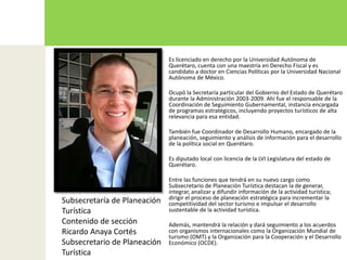 Es licenciado en derecho por la Universidad Autónoma de Querétaro, cuenta con una maestría en Derecho Fiscal y es candidato a doctor en Ciencias Políticas por la Universidad Nacional Autónoma de México.Ocupó la Secretaría particular del Gobierno del Estado de Querétaro durante la Administración 2003-2009. Ahí fue el responsable de la Coordinación de Seguimiento Gubernamental, instancia encargada de programas estratégicos, incluyendo proyectos turísticos de alta relevancia para esa entidad.También fue Coordinador de Desarrollo Humano, encargado de la planeación, seguimiento y análisis de información para el desarrollo de la política social en Querétaro.Es diputado local con licencia de la LVI Legislatura del estado de Querétaro. Entre las funciones que tendrá en su nuevo cargo como Subsecretario de Planeación Turística destacan la de generar, integrar, analizar y difundir información de la actividad turística; dirigir el proceso de planeación estratégica para incrementar la competitividad del sector turismo e impulsar el desarrollo sustentable de la actividad turística.Además, mantendrá la relación y dará seguimiento a los acuerdos con organismos internacionales como la Organización Mundial de turismo (OMT) y la Organización para la Cooperación y el Desarrollo Económico (OCDE).Subsecretaría de Planeación TurísticaContenido de sección Ricardo Anaya CortésSubsecretario de Planeación Turística 