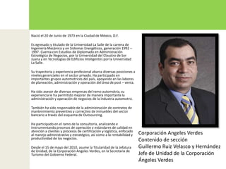 Nació el 20 de Junio de 1973 en la Ciudad de México, D.F.Es egresado y titulado de la Universidad La Salle de la carrera de Ingeniería Mecánica y en Sistemas Energéticos, generación 1992 – 1997. Cuenta con Estudios de Diplomado en Administración Estratégica de Negocios, por la Universidad del Claustro de Sor Juana y en Tecnologías de Edificios Inteligentes por la Universidad La Salle.Su trayectoria y experiencia profesional abarca diversas posiciones a niveles gerenciales en el sector privado. Ha participado en importantes grupos automotrices del país, apoyando en las labores de planeación, administración y operación del área de post – venta.Ha sido asesor de diversas empresas del ramo automotriz; su experiencia le ha permitido mejorar de manera importante la administración y operación de negocios de la industria automotriz. También ha sido responsable de la administración de contratos de mantenimiento preventivo y correctivo de inmuebles del sector bancario a través del esquema de Outsourcing.Ha participado en el ramo de la consultoría, analizando e instrumentando procesos de operación y estándares de calidad en atención a clientes y procesos de certificación y logística, enfocado al manejo administrativo y estratégico, así como a la rentabilidad y productividad de los negocios.Desde el 15 de mayo del 2010, asume la Titularidad de la Jefatura de Unidad, de la Corporación Angeles Verdes, en la Secretaria de Turismo del Gobierno Federal.Corporación Angeles VerdesContenido de sección Guillermo Ruiz Velasco y HernándezJefe de Unidad de la Corporación Ángeles Verdes 