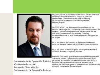 Es graduado de la Universidad Anáhuac de la Carrera de Administración de empresas Turísticas, con una Maestría en Dirección Comercial y Marketing Internacional por el Instituto de Empresa en Madrid, España.De 2000 a 2003, se desempeñó como Director en España y Portugal del Consejo de Promoción Turística de México. También fue presidente de la Asociación de Oficinas Extranjeras de Turismo en España y vicepresidente de la Asociación Mexicana de Agencias de Viajes.En la Secretaría de Turismo se desempeñaba como Director General de Desarrollo de Productos Turísticos.En la iniciativa privada dirigió a las empresas Howard Johnson Hoteles y DaysInn Hoteles.Entre las funciones que tendrá en su nuevo cargo como Subsecretario de Operación Turística destacan la de promover actividades para el desarrollo, operación y fomento de los servicios turísticos, a través de la evaluación de los programas que permitan un desarrollo turístico sustentable y competitivo.Subsecretaría de Operación TurísticaContenido de sección Fernando Olivera RochaSubsecretario de Operación Turística