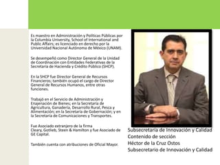Es maestro en Administración y Políticas Públicas por la Columbia University, School of International and PublicAffairs; es licenciado en derecho por la Universidad Nacional Autónoma de México (UNAM).Se desempeñó como Director General de la Unidad de Coordinación con Entidades Federativas de la Secretaría de Hacienda y Crédito Público (SHCP).En la SHCP fue Director General de Recursos Financieros; también ocupó el cargo de Director General de Recursos Humanos, entre otras funciones.Trabajó en el Servicio de Administración y Enajenación de Bienes; en la Secretaría de Agricultura, Ganadería, Desarrollo Rural, Pesca y Alimentación; en la Secretaría de Gobernación; y en la Secretaría de Comunicaciones y Transportes.Fue Asociado extranjero de la firma Cleary, Gotlieb, Steen & Hamilton y fue Asociado de GE Capital.También cuenta con atribuciones de Oficial Mayor. Subsecretaría de Innovación y CalidadContenido de sección Héctor de la Cruz OstosSubsecretario de Innovación y Calidad