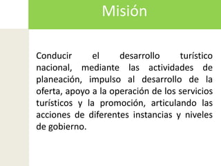 MisiónConducir el desarrollo turístico nacional, mediante las actividades de planeación, impulso al desarrollo de la oferta, apoyo a la operación de los servicios turísticos y la promoción, articulando las acciones de diferentes instancias y niveles de gobierno.
