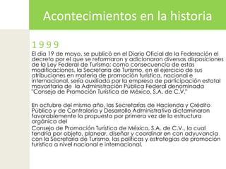 Acontecimientos en la historia1 9 9 9El día 19 de mayo, se publicó en el Diario Oficial de la Federación el decreto por el que se reformaron y adicionaron diversas disposiciones de la Ley Federal de Turismo; como consecuencia de estas  modificaciones, la Secretaría de Turismo, en el ejercicio de sus atribuciones en materia de promoción turística, nacional e internacional, sería auxiliada por la empresa de participación estatal mayoritaria de  la Administración Pública Federal denominada "Consejo de Promoción Turística de México, S.A. de C.V."En octubre del mismo año, las Secretarías de Hacienda y Crédito Público y de Contraloría y Desarrollo Administrativo dictaminaron favorablemente la propuesta por primera vez de la estructura orgánica del Consejo de Promoción Turística de México, S.A. de C.V., la cual tendría por objeto, planear, diseñar y coordinar en con adyuvancia con la Secretaría de Turismo, las políticas y estrategias de promoción turística a nivel nacional e internacional.