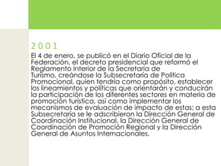 2 0 0 1El 4 de enero, se publicó en el Diario Oficial de la Federación, el decreto presidencial que reformó el Reglamento Interior de la Secretaría de Turismo, creándose la Subsecretaría de Política Promocional, quien tendría como propósito, establecer los lineamientos y políticas que orientarán y conducirán la participación de los diferentes sectores en materia de promoción turística, así como implementar los mecanismos de evaluación de impacto de estas; a esta Subsecretaría se le adscribieron la Dirección General de Coordinación Institucional, la Dirección General de Coordinación de Promoción Regional y la Dirección General de Asuntos Internacionales.