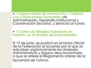 • 1 Subsecretaría de Innovación y Calidad, con 3 Direcciones Generales: de Administración, Desarrollo Institucional y Coordinación Sectorial, y Servicios al Turista.• 1 Centro de Estudios Superiores en Turismo, en el ámbito desconcentrado. El 19 de junio, se publicó en el Diario Oficial de la Federación el acuerdo por el que se adscriben orgánicamente las Unidades Administrativas y órgano desconcentrado a que se refiere el Reglamento Interior de la Secretaría de Turismo. 