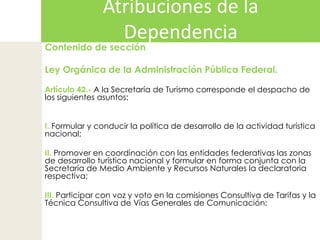 Atribuciones de la DependenciaContenido de sección Ley Orgánica de la Administración Pública Federal.  Artículo 42.- A la Secretaría de Turismo corresponde el despacho de los siguientes asuntos:  I. Formular y conducir la política de desarrollo de la actividad turística nacional;II. Promover en coordinación con las entidades federativas las zonas de desarrollo turístico nacional y formular en forma conjunta con la Secretaría de Medio Ambiente y Recursos Naturales la declaratoria respectiva;III. Participar con voz y voto en la comisiones Consultiva de Tarifas y la Técnica Consultiva de Vías Generales de Comunicación;