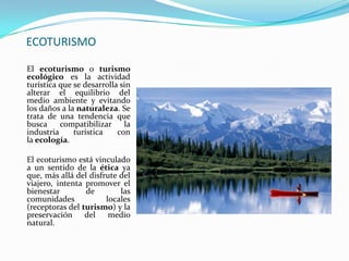 ECOTURISMOEl ecoturismo o turismo ecológico es la actividad turística que se desarrolla sin alterar el equilibrio del medio ambiente y evitando los daños a la naturaleza. Se trata de una tendencia que busca compatibilizar la industria turística con la ecología.El ecoturismo está vinculado a un sentido de la ética ya que, más allá del disfrute del viajero, intenta promover el bienestar de las comunidades locales (receptoras del turismo) y la preservación del medio natural. 