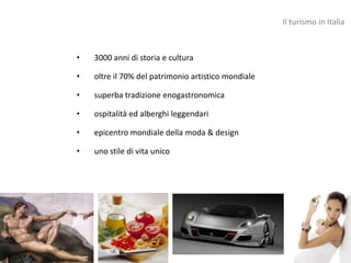 Il turismo in Italia



•   3000 anni di storia e cultura

•   oltre il 70% del patrimonio artistico mondiale

•   superba tradizione enogastronomica

•   ospitalità ed alberghi leggendari

•   epicentro mondiale della moda & design

•   uno stile di vita unico
 