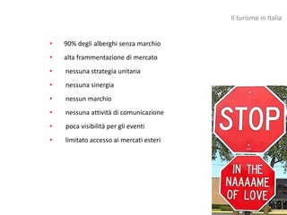 Il turismo in Italia


•   90% degli alberghi senza marchio
•   alta frammentazione di mercato
•   nessuna strategia unitaria
•   nessuna sinergia
•   nessun marchio
•   nessuna attività di comunicazione
•   poca visibilità per gli eventi
•   limitato accesso ai mercati esteri
 