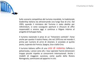 Il turismo in Italia




Sullo scenario competitivo del turismo mondiale, la tradizionale
leadership italiana sta attraversando una lunga fase di crisi. Dal
1993, quando il ministero del Turismo è stato abolito per
referendum, si sono susseguite aperture e chiusure di uffici
responsabili e ancora oggi si continua a litigare intorno al
progetto di Sviluppo Italia.

Il turismo nazionale è privo di un “timoniere centrale”. Forse
anche per questo il nostro Paese, che nel 1970 era nel mondo il
primo per numero di arrivi di stranieri, è scivolato al quinto
posto, superato da Francia, Spagna, Usa e dalla Cina.
Il turismo italiano soffre di una crisi di sistema: l’offerta è
polverizzata, i prezzi sono alti, i tour operator hanno dimensioni
troppo piccole rispetto ai concorrenti internazionali. Anche i
modelli di maggiore successo, come quello della Riviera
Romagnola, cominciano ad apparire in crisi.
 