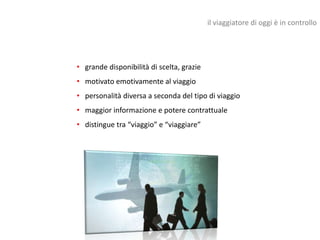 il viaggiatore di oggi è in controllo




• grande disponibilità di scelta, grazie
• motivato emotivamente al viaggio
• personalità diversa a seconda del tipo di viaggio
• maggior informazione e potere contrattuale
• distingue tra “viaggio” e “viaggiare”
 