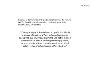 Il turismo




Secondo la definizione dell’Organizzazione Mondiale del Turismo
(WTO - World TourismOrganization, un dipartimento delle
Nazioni Unite), un turista è:


 “ Chiunque viaggi in Paesi diversi da quello in cui ha la
   residenza abituale, al di fuori del proprio ambiente
quotidiano, per un periodo di almeno una notte, ma non
  superiore ad un anno e il cui scopo sia svago, riposo,
  vacanza, studio, visita a parenti e amici, per motivi di
     salute, religiosi/pellegrinaggio, affari ed altro .”
 