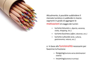 Attualmente, è possibile suddividere il
mercato turistico si suddivide in macro-
segmenti in grado di aggregare le
motivazioni di viaggio dei turisti:
     – turismo leisure(i.e. diporto, vacanza,
         visita, shopping, ecc.)
     – turismo business (affari, docenze, ecc.)
     – turismo culturale (arte, cultura,
         gastronomia, natura, ecc.)


o In base alle funzionalità necessarie per
favorirne la fruizione:
       – Outgoing(turismo verso destinazioni
          estere)
       – Incoming(turismo in arrivo)
 