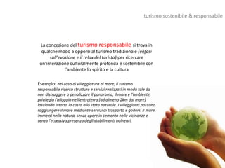 turismo sostenibile & responsabile




 La concezione del turismo responsabile si trova in
  qualche modo a opporsi al turismo tradizionale (enfasi
      sull'evasione e il relax del turista) per ricercare
 un’interazione culturalmente profonda e sostenibile con
              l'ambiente lo spirito e la cultura

Esempio: nel caso di villeggiatura al mare, il turismo
responsabile ricerca strutture e servizi realizzati in modo tale da
non distruggere o penalizzare il panorama, il mare e l'ambiente,
privilegia l'alloggio nell'entroterra (ad almeno 2km dal mare)
lasciando intatta la costa allo stato naturale. I villeggianti possono
raggiungere il mare mediante servizi di trasporto e godersi il mare
immersi nella natura, senza opere in cemento nelle vicinanze e
senza l’eccessiva presenza degli stabilimenti balneari.
 