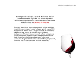 evoluzione del turismo




  Da tempo non si può più parlare di “turismo di massa”
   (come ad esempio negli anni '70) perché oggi deve
soddisfare bisogni di identità sociale e di autorealizzazione,
         trasformandosi in turismo su misura.

Esempio: le statistiche danno in diminuzione l'afflusso nei villaggi
turistici (anche se nei paesi in via di sviluppo riguarda ancora l'80%
delle presenze), mentre cresce il viaggio itinerante, al di fuori delle
piste più battute, spesso con una forte valorizzazione del
protagonismo del viaggiatore e anche delle bellezze ecologiche da
visitare. Il segmento di offerta turistica che ha registrato i più alti
indici di crescita negli ultimi anni è quello dell’ecoturismo,
unitamente al segmento del turismo culturale (che oggi rappresenta,
per l’Italia, il 25% circa del business turistico complessivo).
 