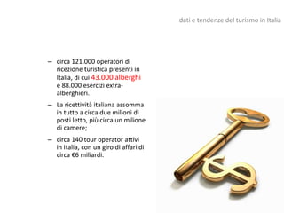 dati e tendenze del turismo in Italia




– circa 121.000 operatori di
  ricezione turistica presenti in
  Italia, di cui 43.000 alberghi
  e 88.000 esercizi extra-
  alberghieri.
– La ricettività italiana assomma
  in tutto a circa due milioni di
  posti letto, più circa un milione
  di camere;
– circa 140 tour operator attivi
  in Italia, con un giro di affari di
  circa €6 miliardi.
 