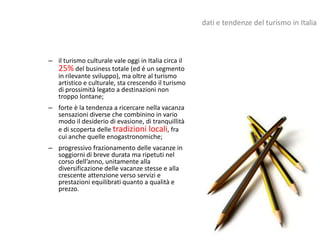 dati e tendenze del turismo in Italia



– il turismo culturale vale oggi in Italia circa il
  25% del business totale (ed è un segmento
  in rilevante sviluppo), ma oltre al turismo
  artistico e culturale, sta crescendo il turismo
  di prossimità legato a destinazioni non
  troppo lontane;
– forte è la tendenza a ricercare nella vacanza
  sensazioni diverse che combinino in vario
  modo il desiderio di evasione, di tranquillità
  e di scoperta delle tradizioni locali, fra
  cui anche quelle enogastronomiche;
– progressivo frazionamento delle vacanze in
  soggiorni di breve durata ma ripetuti nel
  corso dell’anno, unitamente alla
  diversificazione delle vacanze stesse e alla
  crescente attenzione verso servizi e
  prestazioni equilibrati quanto a qualità e
  prezzo.
 