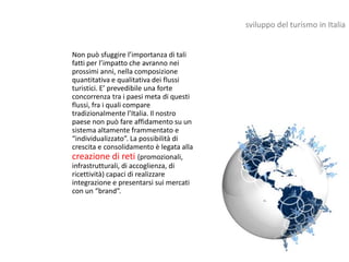 sviluppo del turismo in Italia


Non può sfuggire l’importanza di tali
fatti per l’impatto che avranno nei
prossimi anni, nella composizione
quantitativa e qualitativa dei flussi
turistici. E’ prevedibile una forte
concorrenza tra i paesi meta di questi
flussi, fra i quali compare
tradizionalmente l’Italia. Il nostro
paese non può fare affidamento su un
sistema altamente frammentato e
“individualizzato”. La possibilità di
crescita e consolidamento è legata alla
creazione di reti (promozionali,
infrastrutturali, di accoglienza, di
ricettività) capaci di realizzare
integrazione e presentarsi sui mercati
con un “brand”.
 