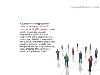 sviluppo del turismo in Italia




In questo senso la legge quadro n.
135/2001 ha istituito i sistemi
turistici locali (STL), ovvero “contesti
turistici omogenei o integrati,
comprendenti ambiti territoriali
appartenenti anche a regioni diverse,
caratterizzati dall’offerta integrata di
beni culturali, ambientali e di attrazioni
turistiche, compresi i prodotti tipici
dell’agricoltura e dell’artigianato locale,
o dalla presenza diffusa di imprese
turistiche singole o associate”.
 