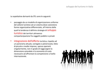 sviluppo del turismo in Italia



Le aspettative derivanti da STL sono le seguenti:

•   passaggio da un modello di organizzazione uniforme
    del settore turistico ad un sistema dove coesistono
    forme organizzative differenziate, all’interno delle
    quali la tendenza è definire strategie di sviluppo
    turistico dei territori attraverso
    compartecipazione fra soggetti pubblici e privati

• integrazione dell’offerta turistica, rispetto ad
    un panorama attuale, variegato e polverizzato, fatto
    di piccole e medie imprese, spesso operanti
    singolarmente, non in grado di raggiungere la
    dimensione aziendale e le economie di scala
    necessarie ad affrontare la competizione a livello
    internazionale.
 
