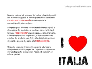 sviluppo del turismo in Italia


la comprensione più profonda del turista e l’evoluzione del
suo modo di viaggiare; in termini più tecnici la capacità di
conoscere la domanda di riferimento e le
prospettive di trasformazione.

Sempre di più il prodotto che il turista domanda supera la
dimensione del prodotto e si configura come richiesta di
fare una “esperienza” di partecipazione alle dinamiche.
E’ come viene vissuta l’esperienza, e non solo la qualità
assoluta del prodotto a conferire alla visita la dimensione
di unicità e piacere che porta alla fidelizzazione.

Una delle strategie vincenti del prossimo futuro sarà
dunque la capacità di progettare l’esperienza complessiva
del turista più che confezionare “pacchetti turistici” ed
offerte speciali.
 