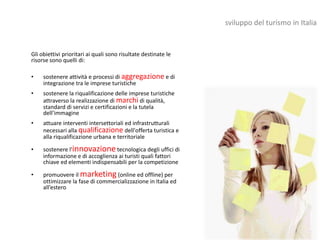 sviluppo del turismo in Italia


Gli obiettivi prioritari ai quali sono risultate destinate le
risorse sono quelli di:

•    sostenere attività e processi di aggregazione e di
     integrazione tra le imprese turistiche
•    sostenere la riqualificazione delle imprese turistiche
     attraverso la realizzazione di marchi di qualità,
     standard di servizi e certificazioni e la tutela
     dell’immagine
•    attuare interventi intersettoriali ed infrastrutturali
     necessari alla qualificazione dell'offerta turistica e
     alla riqualificazione urbana e territoriale

•    sostenere l'innovazione tecnologica degli uffici di
     informazione e di accoglienza ai turisti quali fattori
     chiave ed elementi indispensabili per la competizione

•    promuovere il marketing (online ed offline) per
     ottimizzare la fase di commercializzazione in Italia ed
     all’estero
 
