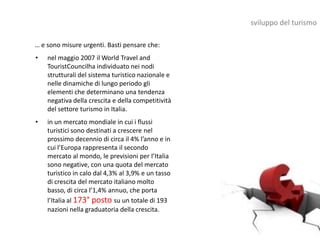sviluppo del turismo

… e sono misure urgenti. Basti pensare che:
•   nel maggio 2007 il World Travel and
    TouristCouncilha individuato nei nodi
    strutturali del sistema turistico nazionale e
    nelle dinamiche di lungo periodo gli
    elementi che determinano una tendenza
    negativa della crescita e della competitività
    del settore turismo in Italia.
•   in un mercato mondiale in cui i flussi
    turistici sono destinati a crescere nel
    prossimo decennio di circa il 4% l’anno e in
    cui l’Europa rappresenta il secondo
    mercato al mondo, le previsioni per l’Italia
    sono negative, con una quota del mercato
    turistico in calo dal 4,3% al 3,9% e un tasso
    di crescita del mercato italiano molto
    basso, di circa l’1,4% annuo, che porta
    l’Italia al 173° posto su un totale di 193
    nazioni nella graduatoria della crescita.
 