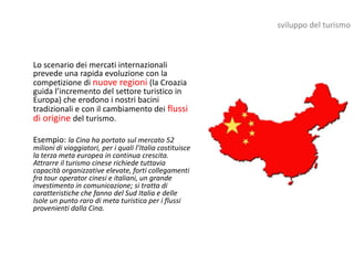 sviluppo del turismo



Lo scenario dei mercati internazionali
prevede una rapida evoluzione con la
competizione di nuove regioni (la Croazia
guida l’incremento del settore turistico in
Europa) che erodono i nostri bacini
tradizionali e con il cambiamento dei flussi
di origine del turismo.

Esempio: la Cina ha portato sul mercato 52
milioni di viaggiatori, per i quali l’Italia costituisce
la terza meta europea in continua crescita.
Attrarre il turismo cinese richiede tuttavia
capacità organizzative elevate, forti collegamenti
fra tour operator cinesi e italiani, un grande
investimento in comunicazione; si tratta di
caratteristiche che fanno del Sud Italia e delle
Isole un punto raro di meta turistica per i flussi
provenienti dalla Cina.
 