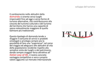 sviluppo del turismo


Il cambiamento nelle abitudini della
domanda si orienta verso luoghi
impensabili fino ad oggi o verso forme di
turismo alternative, che contribuiscono alla
crescita del turismo culturale e del turismo
del territorio che hanno una capacità di
spesa notevolmente maggiore di quello
balneare più tradizionale.

Questa tipologia di domanda tende a
sfuggire il consumo di servizi e prodotti
omologati e privilegia sempre più la
possibilità di fare una “esperienza” nel corso
del viaggio ed adeguarsi alle abitudini di vita
della popolazione residente rispetto alla
semplice visita dei luoghi o del patrimonio,
dando sempre maggior forza attrattiva all’
Italian way of life, il nostro concreto
vantaggio competitivo e vero e proprio
valore aggiunto sul mercato internazionale
 