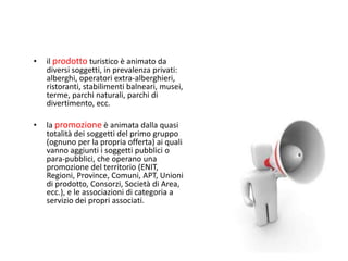 •   il prodotto turistico è animato da
    diversi soggetti, in prevalenza privati:
    alberghi, operatori extra-alberghieri,
    ristoranti, stabilimenti balneari, musei,
    terme, parchi naturali, parchi di
    divertimento, ecc.

•   la promozione è animata dalla quasi
    totalità dei soggetti del primo gruppo
    (ognuno per la propria offerta) ai quali
    vanno aggiunti i soggetti pubblici o
    para-pubblici, che operano una
    promozione del territorio (ENIT,
    Regioni, Province, Comuni, APT, Unioni
    di prodotto, Consorzi, Società di Area,
    ecc.), e le associazioni di categoria a
    servizio dei propri associati.
 