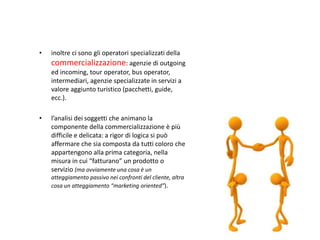 •   inoltre ci sono gli operatori specializzati della
    commercializzazione: agenzie di outgoing
    ed incoming, tour operator, bus operator,
    intermediari, agenzie specializzate in servizi a
    valore aggiunto turistico (pacchetti, guide,
    ecc.).

•   l’analisi dei soggetti che animano la
    componente della commercializzazione è più
    difficile e delicata: a rigor di logica si può
    affermare che sia composta da tutti coloro che
    appartengono alla prima categoria, nella
    misura in cui “fatturano” un prodotto o
    servizio (ma ovviamente una cosa è un
    atteggiamento passivo nei confronti del cliente, altra
    cosa un atteggiamento “marketing oriented”).
 
