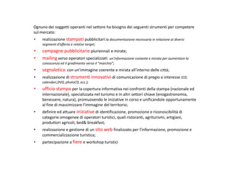 Ognuno dei soggetti operanti nel settore ha bisogno dei seguenti strumenti per competere
sul mercato:
•   realizzazione stampati pubblicitari:la documentazione necessaria in relazione ai diversi
    segmenti d’offerta e relativi target;
•   campagne pubblicitarie pluriennali e mirate;
•   mailing verso operatori specializzati: un’informazione costante e mirata per aumentare la
    conoscenza ed il gradimento verso il “marchio”;
•   segnaletica: con un’immagine coerente e mirata all’interno delle città;
•   realizzazione di strumenti innovativi di comunicazione di pregio o interesse (CD,
    calendari,DVD, photoCD, ecc.);
•   ufficio stampa per la copertura informativa nei confronti della stampa (nazionale ed
    internazionale), specializzata nel turismo e in altri settori chiave (enogastronomia,
    benessere, natura), promuovendo le iniziative in corso e unificandole opportunamente
    al fine di massimizzare l’immagine del territorio;
•   definire ed attuare iniziative di identificazione, promozione e riconoscibilità di
    categorie omogenee di operatori turistici, quali ristoranti, agriturismi, artigiani,
    produttori agricoli, bed& breakfast;
•   realizzazione e gestione di un sito web finalizzato per l’informazione, promozione e
    commercializzazione turistica;
•   partecipazione a fiere e workshop turistici
 