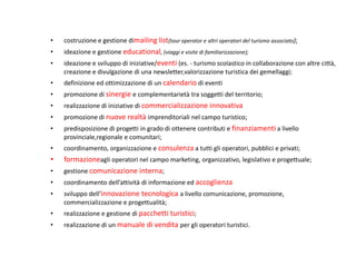 •   costruzione e gestione dimailing list(tour operator e altri operatori del turismo associato);
•   ideazione e gestione educational, (viaggi e visite di familiarizzazione);
•   ideazione e sviluppo di iniziative/eventi (es. - turismo scolastico in collaborazione con altre città,
    creazione e divulgazione di una newsletter,valorizzazione turistica dei gemellaggi;
•   definizione ed ottimizzazione di un calendario di eventi
•   promozione di sinergie e complementarietà tra soggetti del territorio;
•   realizzazione di iniziative di commercializzazione innovativa
•   promozione di nuove realtà imprenditoriali nel campo turistico;
•   predisposizione di progetti in grado di ottenere contributi e finanziamenti a livello
    provinciale,regionale e comunitari;
•   coordinamento, organizzazione e consulenza a tutti gli operatori, pubblici e privati;
•   formazioneagli operatori nel campo marketing, organizzativo, legislativo e progettuale;
•   gestione comunicazione interna;
•   coordinamento dell’attività di informazione ed accoglienza
•   sviluppo dell’innovazione tecnologica a livello comunicazione, promozione,
    commercializzazione e progettualità;
•   realizzazione e gestione di pacchetti turistici;
•   realizzazione di un manuale di vendita per gli operatori turistici.
 