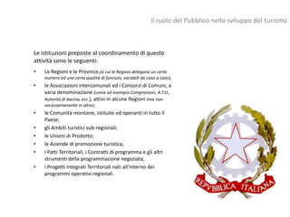 il ruolo del Pubblico nello sviluppo del turismo



Le istituzioni preposte al coordinamento di queste
attività sono le seguenti:
•   Le Regioni e le Province,(a cui le Regioni delegano un certo
    numero ed una certa qualità di funzioni, variabili da caso a caso);
•   le Associazioni intercomunali ed i Consorzi di Comuni, a
    varia denominazione (come ad esempio Comprensori, A.T.O.,
    Autorità di bacino, ecc.), attivi in alcune Regioni (ma non
    necessariamente in altre);
•   le Comunità montane, istituite ed operanti in tutto il
    Paese;
•   gli Ambiti turistici sub-regionali;
•   le Unioni di Prodotto;
•   le Aziende di promozione turistica;
•   i Patti Territoriali, i Contratti di programma e gli altri
    strumenti della programmazione negoziata;
•   i Progetti Integrati Territoriali nati all’interno dei
    programmi operativi regionali.
 