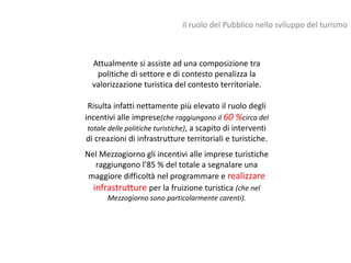 il ruolo del Pubblico nello sviluppo del turismo



  Attualmente si assiste ad una composizione tra
   politiche di settore e di contesto penalizza la
  valorizzazione turistica del contesto territoriale.

 Risulta infatti nettamente più elevato il ruolo degli
incentivi alle imprese(che raggiungono il 60 %circa del
 totale delle politiche turistiche), a scapito di interventi
 di creazioni di infrastrutture territoriali e turistiche.
Nel Mezzogiorno gli incentivi alle imprese turistiche
   raggiungono l’85 % del totale a segnalare una
 maggiore difficoltà nel programmare e realizzare
  infrastrutture per la fruizione turistica (che nel
       Mezzogiorno sono particolarmente carenti).
 