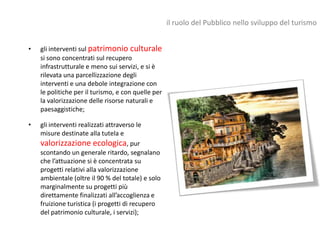 il ruolo del Pubblico nello sviluppo del turismo


•   gli interventi sul patrimonio culturale
    si sono concentrati sul recupero
    infrastrutturale e meno sui servizi, e si è
    rilevata una parcellizzazione degli
    interventi e una debole integrazione con
    le politiche per il turismo, e con quelle per
    la valorizzazione delle risorse naturali e
    paesaggistiche;

•   gli interventi realizzati attraverso le
    misure destinate alla tutela e
    valorizzazione ecologica, pur
    scontando un generale ritardo, segnalano
    che l’attuazione si è concentrata su
    progetti relativi alla valorizzazione
    ambientale (oltre il 90 % del totale) e solo
    marginalmente su progetti più
    direttamente finalizzati all’accoglienza e
    fruizione turistica (i progetti di recupero
    del patrimonio culturale, i servizi);
 