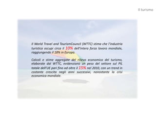 Il turismo




Il World Travel and TourismCouncil (WTTC) stima che l’industria
turistica occupi circa il 10% dell’intera forza lavoro mondiale,
raggiungendo il 18% in Europa.

Calcoli e stime aggregate del rilievo economico del turismo,
elaborate dal WTTC, evidenziano un peso del settore sul PIL
totale dell’UE pari fino ad oltre il 15% nel 2010, con un trend in
costante crescita negli anni successivi, nonostante la crisi
economica mondiale.
 
