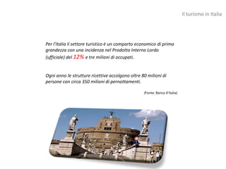 Il turismo in Italia




Per l'Italia il settore turistico è un comparto economico di prima
grandezza con una incidenza nel Prodotto Interno Lordo
(ufficiale) del 12% e tre milioni di occupati.


Ogni anno le strutture ricettive accolgono oltre 80 milioni di
persone con circa 350 milioni di pernottamenti.

                                                  (Fonte: Banca d’Italia)
 