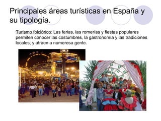 Principales áreas turísticas en España y
su tipología.
 ·Turismo folclórico: Las ferias, las romerías y fiestas populares
  permiten conocer las costumbres, la gastronomía y las tradiciones
  locales, y atraen a numerosa gente.
 