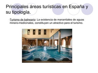 Principales áreas turísticas en España y
su tipología.
 ·Turismo de balneario: La existencia de manantiales de aguas
  minero-medicinales, constituyen un atractivo para el turismo.
 