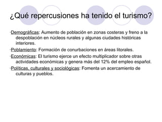 ¿Qué repercusiones ha tenido el turismo?

·Demográficas: Aumento de población en zonas costeras y freno a la
   despoblación en núcleos rurales y algunas ciudades históricas
   interiores.
·Poblamiento: Formación de conurbaciones en áreas litorales.
·Económicas: El turismo ejerce un efecto multiplicador sobre otras
   actividades económicas y genera más del 12% del empleo español.
·Políticas, culturales y sociológicas: Fomenta un acercamiento de
   culturas y pueblos.
 