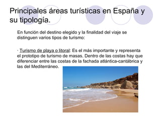 Principales áreas turísticas en España y
su tipología.
  En función del destino elegido y la finalidad del viaje se
  distinguen varios tipos de turismo:

  · Turismo de playa o litoral: Es el más importante y representa
  el prototipo de turismo de masas. Dentro de las costas hay que
  diferenciar entre las costas de la fachada atlántica-cantábrica y
  las del Mediterráneo.
 