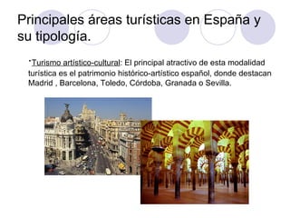 Principales áreas turísticas en España y
su tipología.
 ·Turismo artístico-cultural: El principal atractivo de esta modalidad
 turística es el patrimonio histórico-artístico español, donde destacan
 Madrid , Barcelona, Toledo, Córdoba, Granada o Sevilla.
 