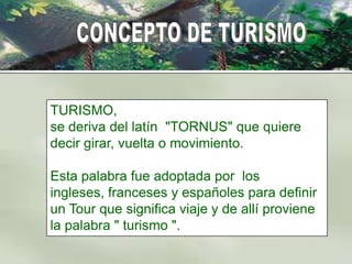TURISMO,
se deriva del latín "TORNUS" que quiere
decir girar, vuelta o movimiento.

Esta palabra fue adoptada por los
ingleses, franceses y españoles para definir
un Tour que significa viaje y de allí proviene
la palabra " turismo ".
 