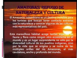 Amazonas: refugio de
     naturaleza y cultura
El Amazonas colombiano es un destino increíble para
   los turistas que buscan tener contacto extremo
   con la naturaleza y conocer algunas de las culturas
   más representativas del país.

Este maravilloso hábitat acoge tantas especies de
  fauna y flora como ningún otro ecosistema en el
  mundo y es un lugar sorprendente no sólo por la
  diversidad cultural de sus pueblos indígenas, sino
  por la vida que se origina y se nutre de las
  múltiples orillas del río Amazonas, el más
  caudaloso, ancho y profundo del mundo.
 