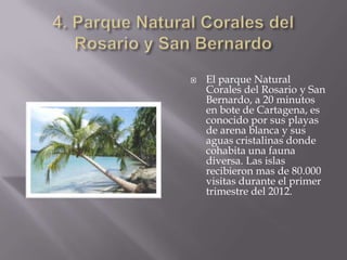  El parque Natural
Corales del Rosario y San
Bernardo, a 20 minutos
en bote de Cartagena, es
conocido por sus playas
de arena blanca y sus
aguas cristalinas donde
cohabita una fauna
diversa. Las islas
recibieron mas de 80.000
visitas durante el primer
trimestre del 2012.
 