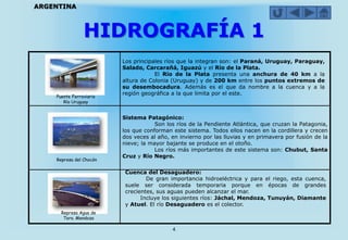 HIDROGRAFÍA 1
4
ARGENTINA
Los principales ríos que la integran son: el Paraná, Uruguay, Paraguay,
Salado, Carcarañá, Iguazú y el Río de la Plata.
El Río de la Plata presenta una anchura de 40 km a la
altura de Colonia (Uruguay) y de 200 km entre los puntos extremos de
su desembocadura. Además es el que da nombre a la cuenca y a la
región geográfica a la que limita por el este.
Sistema Patagónico:
Son los ríos de la Pendiente Atlántica, que cruzan la Patagonia,
los que conforman este sistema. Todos ellos nacen en la cordillera y crecen
dos veces al año, en invierno por las lluvias y en primavera por fusión de la
nieve; la mayor bajante se produce en el otoño.
Los ríos más importantes de este sistema son: Chubut, Santa
Cruz y Río Negro.
Cuenca del Desaguadero:
De gran importancia hidroeléctrica y para el riego, esta cuenca,
suele ser considerada temporaria porque en épocas de grandes
crecientes, sus aguas pueden alcanzar el mar.
Incluye los siguientes ríos: Jáchal, Mendoza, Tunuyán, Diamante
y Atuel. El río Desaguadero es el colector.
Puente Ferroviario
Río Uruguay
Represa del Chocón
Represa Agua de
Toro. Mendoza
 
