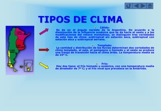 TIPOS DE CLIMA
Cálido:
Se da en el ángulo noreste de la Argentina. De acuerdo a la
disminución de la influencia oceánica que se da hacia el oeste y a las
modificaciones del relieve montañoso, se distinguen tres variedades
de este tipo de clima: subtropical sin estación seca, subtropical con
estación seca y subtropical serrano.
Templado:
La cantidad y distribución de las lluvias determinan dos variedades de
clima templado, al este, el pampeano o húmedo y al oeste se produce
una franja de transición hacia el clima árido. La temperatura media es
de 15º C.
Frío:
Hay dos tipos: el frío húmedo u oceánico, con una temperatura media
de alrededor de 7º C; y el frío nival que prevalece en la Antártida.
 