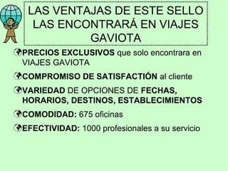 LAS VENTAJAS DE ESTE SELLO
LAS ENCONTRARÁ EN VIAJES
GAVIOTA
 PRECIOS EXCLUSIVOS que solo encontrara en
VIAJES GAVIOTA
 COMPROMISO DE SATISFACTIÓN al cliente
 VARIEDAD DE OPCIONES DE FECHAS,
HORARIOS, DESTINOS, ESTABLECIMIENTOS
 COMODIDAD: 675 oficinas
 EFECTIVIDAD: 1000 profesionales a su servicio

 